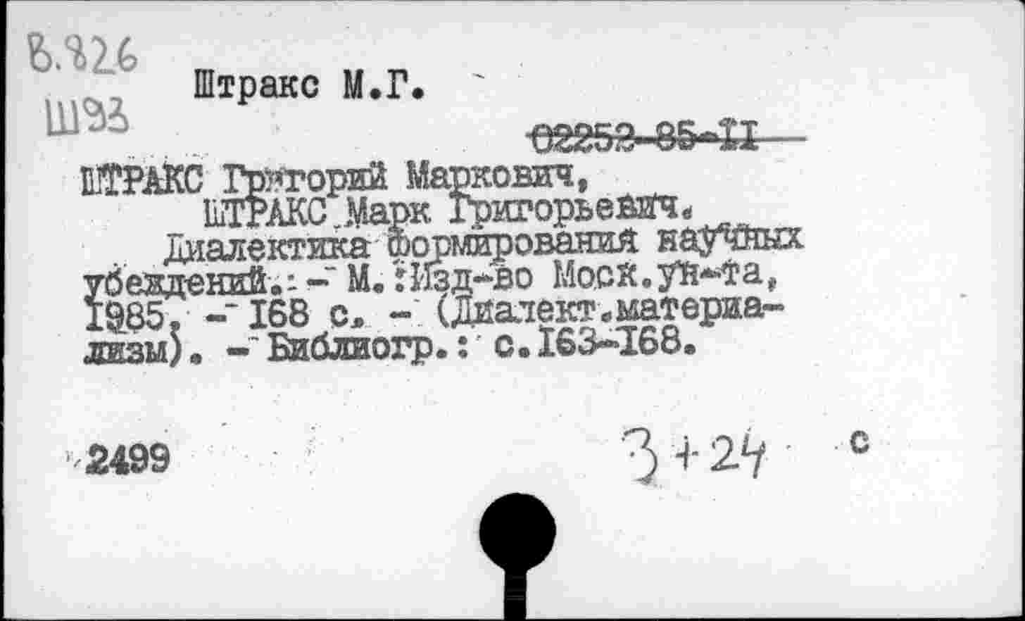 ﻿Ь.Ш
Штракс М.Г.
№АКС Григорий Маркович, 1ШТАКС_Марк Григорьевич«
Диалектика формирования научных убеждений-: —‘ М. :Изд*во Моой.уй^а, 1^85. -‘168 с, - (Диалект.материализм) . Библиогр.: с.163-168.
«25М5-Й--
2499	4- 2^ с